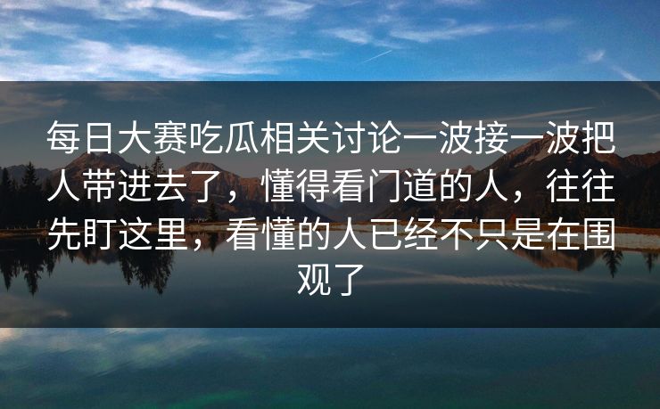 每日大赛吃瓜相关讨论一波接一波把人带进去了，懂得看门道的人，往往先盯这里，看懂的人已经不只是在围观了