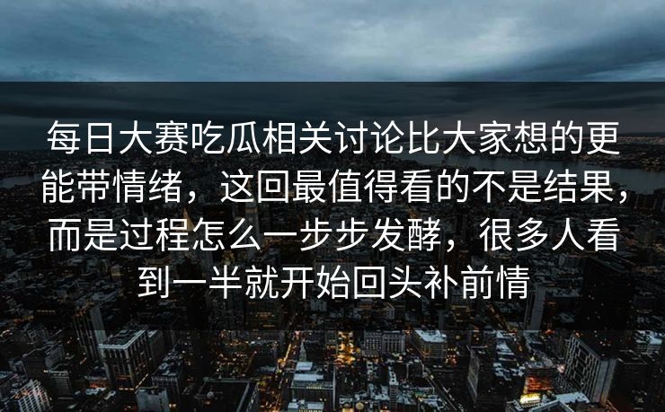 每日大赛吃瓜相关讨论比大家想的更能带情绪，这回最值得看的不是结果，而是过程怎么一步步发酵，很多人看到一半就开始回头补前情