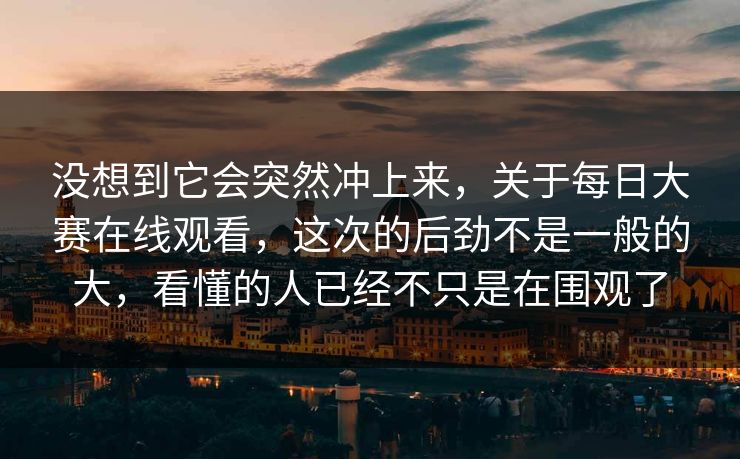 没想到它会突然冲上来，关于每日大赛在线观看，这次的后劲不是一般的大，看懂的人已经不只是在围观了