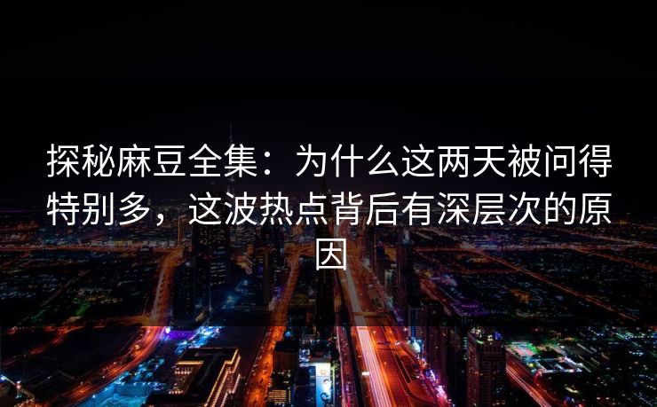 探秘麻豆全集：为什么这两天被问得特别多，这波热点背后有深层次的原因