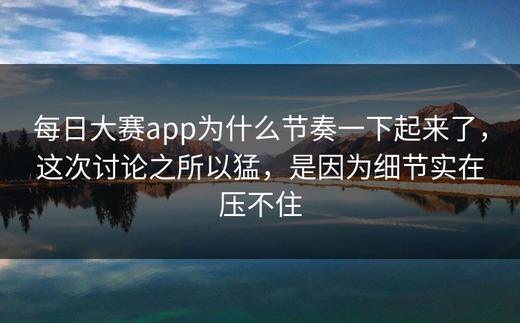 每日大赛app为什么节奏一下起来了，这次讨论之所以猛，是因为细节实在压不住