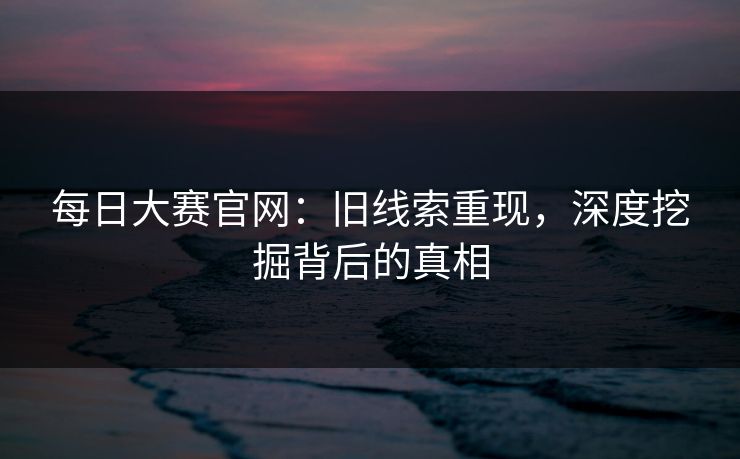 每日大赛官网：旧线索重现，深度挖掘背后的真相