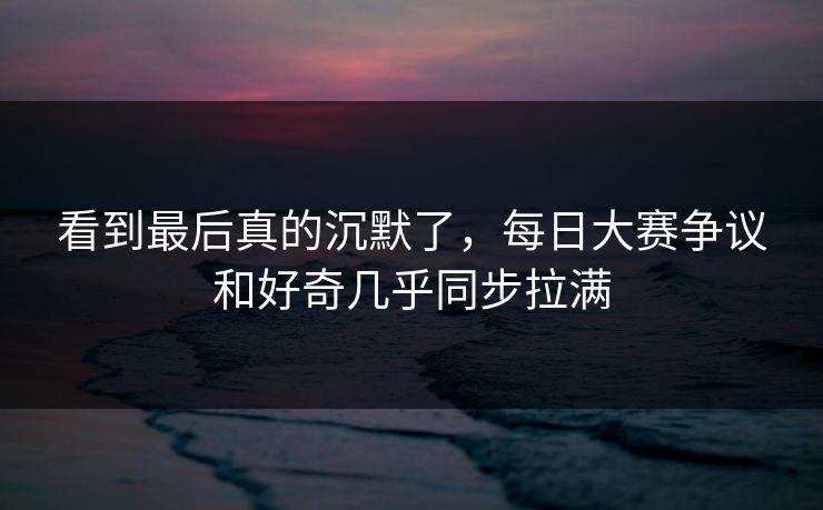 看到最后真的沉默了,每日大赛争议和好奇几乎同步拉满 看到最后真的沉默了,每日大赛争议和好奇几乎同步拉满