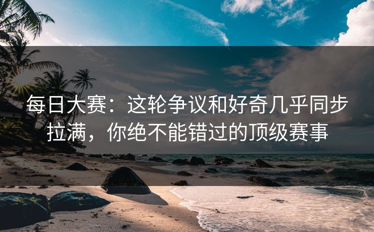 每日大赛：这轮争议和好奇几乎同步拉满，你绝不能错过的顶级赛事