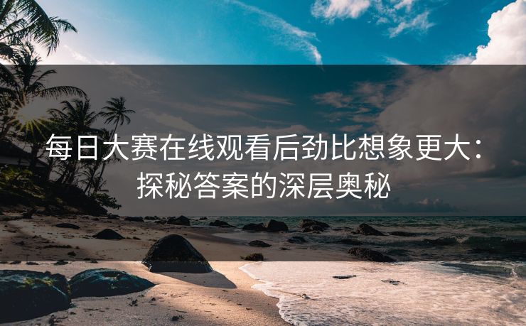 每日大赛在线观看后劲比想象更大：探秘答案的深层奥秘