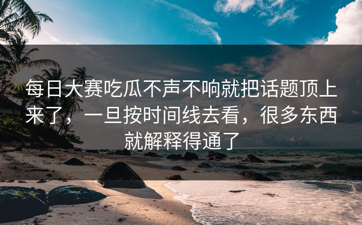 每日大赛吃瓜不声不响就把话题顶上来了，一旦按时间线去看，很多东西就解释得通了