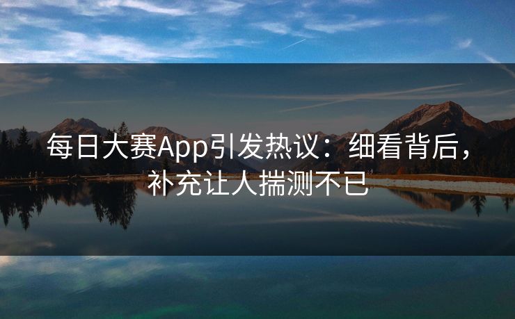 每日大赛App引发热议：细看背后，补充让人揣测不已